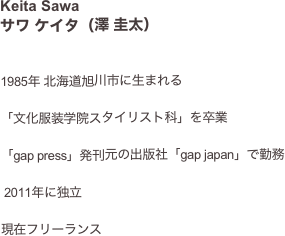 Keita Sawaサワ ケイタ（澤 圭太） 


1985年 北海道旭川市に生まれる

「文化服装学院スタイリスト科」を卒業

「gap press」発刊元の出版社「gap japan」で勤務

 2011年に独立

現在フリーランス